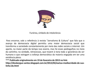 Funérea, símbolo de intolerância
Para encerrar, vale a referência à revista "Jornalismo & Cultura" que fala que o
avanço da democracia digital permitiu uma maior democracia social que
transforma a sociedade constantemente por meio das redes sociais e internet. Um
aparte, na maior parte do tempo isso ocorre, mas há esses pedregulhos no meio
da caminho; na verdade, retrocessos, que trazem à tona toda a ignorância do ser
humano e que estragam o esforço democrático da maioria engajada em ter uma
existência plena.
*** Publicado originalmente em 19 de fevereiro de 2013 no link:
http://diosbergue-santos.blogspot.com.br/2013/02/exclua-mediocridade-de-sualinha-do.html

 