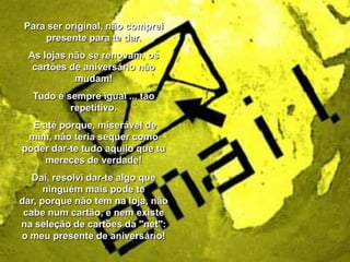 Para ser original, não comprei
presente para te dar.
As lojas não se renovam, os
cartões de aniversário não
mudam!
Tudo é sempre igual ... tão
repetitivo.

E até porque, miserável de
mim, não teria sequer como
poder dar-te tudo aquilo que tu
mereces de verdade!
Daí, resolvi dar-te algo que
ninguém mais pode te
dar, porque não tem na loja, não
cabe num cartão, e nem existe
na seleção de cartões da "net":
o meu presente de aniversário!

 