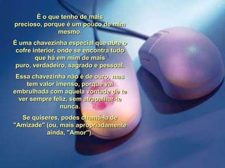 É o que tenho de mais
precioso, porque é um pouco de mim
mesmo.

É uma chavezinha especial que abre o
cofre interior, onde se encontra tudo
que há em mim de mais
puro, verdadeiro, sagrado e pessoal.
Essa chavezinha não é de ouro, mas
tem valor imenso, porque vai
embrulhada com aquela vontade de te
ver sempre feliz, sem atrapalhar-te
nunca.

Se quiseres, podes chamá-la de
"Amizade" (ou, mais apropriadamente
ainda, "Amor").

 