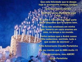 Que esta felicidade que te desejo
hoje te acompanhe sempre, sempre.

Que bom que tu existes.
Que bom seres importante para
mim.
E como é maravilhoso fazer parte
do rol daqueles que tu queres bem.
Se tu não existisses em minha
vida, haveria um vazio enorme em
mim, no tempo e no mundo.

Tenho certeza que o André nosso
filho subscreve, sorrindo, tudo o
que acabei de escrever ...!
Feliz Aniversario Claudia Portelinha

Do teu marido que te AMA muito <3
Feliz aniversário, meu AMOR!
Jorge Portelinha

 