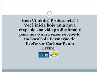 Bem Vindo(a) Professor(a) !
Você inicia hoje uma nova
etapa da sua vida profissional e
para nós é um prazer recebê-lo
na Escola de Formação do
Professor Carioca-Paulo
Freire.

 