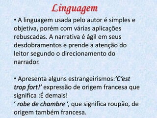 Linguagem
• A linguagem usada pelo autor é simples e
objetiva, porém com várias aplicações
rebuscadas. A narrativa é ágil em seus
desdobramentos e prende a atenção do
leitor segundo o direcionamento do
narrador.

• Apresenta alguns estrangeirismos:’C’est
trop fort!’ expressão de origem francesa que
significa :É demais!
‘ robe de chambre ‘, que significa roupão, de
origem também francesa.

 