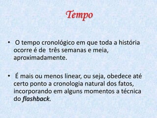 Tempo
• O tempo cronológico em que toda a história
ocorre é de três semanas e meia,
aproximadamente.

• É mais ou menos linear, ou seja, obedece até
certo ponto a cronologia natural dos fatos,
incorporando em alguns momentos a técnica
do flashback.

 