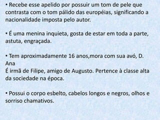 • Recebe esse apelido por possuir um tom de pele que
contrasta com o tom pálido das européias, significando a
nacionalidade imposta pelo autor.
• É uma menina inquieta, gosta de estar em toda a parte,
astuta, engraçada.
• Tem aproximadamente 16 anos,mora com sua avó, D.
Ana
É irmã de Filipe, amigo de Augusto. Pertence à classe alta
da sociedade na época.

• Possui o corpo esbelto, cabelos longos e negros, olhos e
sorriso chamativos.

 