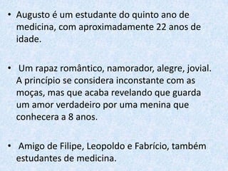 • Augusto é um estudante do quinto ano de
medicina, com aproximadamente 22 anos de
idade.
• Um rapaz romântico, namorador, alegre, jovial.
A princípio se considera inconstante com as
moças, mas que acaba revelando que guarda
um amor verdadeiro por uma menina que
conhecera a 8 anos.
• Amigo de Filipe, Leopoldo e Fabrício, também
estudantes de medicina.

 
