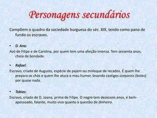 Personagens secundários
Compõem o quadro da sociedade burguesa do séc. XIX, tendo como pano de
fundo os escravos.
• D. Ana:
Avó de Filipe e de Carolina, por quem tem uma afeição imensa. Tem sessenta anos,
cheia de bondade.
• Rafael:
Escravo, criado de Augusto, espécie de pajem ou moleque de recados. É quem lhe
prepara os chás e quem lhe atura o mau humor, levando castigos corporais (bolos)
por quase nada.
• Tobias:
Escravo, criado de D. Joana, prima de Filipe. O negro tem dezesseis anos, é bemapessoado, falante, muito vivo quanto à questão de dinheiro.

 