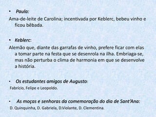 • Paula:
Ama-de-leite de Carolina; incentivada por Keblerc, bebeu vinho e
ficou bêbada.
• Keblerc:
Alemão que, diante das garrafas de vinho, prefere ficar com elas
a tomar parte na festa que se desenrola na ilha. Embriaga-se,
mas não perturba o clima de harmonia em que se desenvolve
a história.
• Os estudantes amigos de Augusto:
Fabrício, Felipe e Leopoldo.
• As moças e senhoras da comemoração do dia de Sant’Ana:
D. Quinquinha, D. Gabriela, D.Violante, D. Clementina.

 