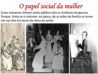 O papel social da mulher
Esses romances tinham como público-alvo as mulheres burguesas.
Porque tinha-se o costume ,na época, de as mães de família os lerem
em voz alta em torno da mesa de jantar.

 