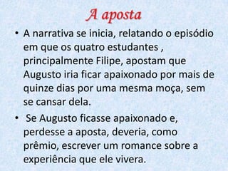 A aposta
• A narrativa se inicia, relatando o episódio
em que os quatro estudantes ,
principalmente Filipe, apostam que
Augusto iria ficar apaixonado por mais de
quinze dias por uma mesma moça, sem
se cansar dela.
• Se Augusto ficasse apaixonado e,
perdesse a aposta, deveria, como
prêmio, escrever um romance sobre a
experiência que ele vivera.

 