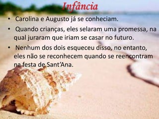 Infância
• Carolina e Augusto já se conheciam.
• Quando crianças, eles selaram uma promessa, na
qual juraram que iriam se casar no futuro.
• Nenhum dos dois esqueceu disso, no entanto,
eles não se reconhecem quando se reencontram
na festa de Sant’Ana.

 