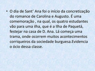 • O dia de Sant’ Ana foi o início da concretização
do romance de Carolina e Augusto. É uma
comemoração , na qual, os quatro estudantes
vão para uma ilha, que é a Ilha de Paquetá,
festejar na casa de D. Ana. Lá começa uma
trama, onde ocorrem muitos acontecimentos
corriqueiros da sociedade burguesa.Evidencia
o ócio dessa classe.

 