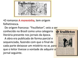 •O romance A moreninha, tem origem
folhetinesca.
De origem francesa: “Feuilleton”, veio a ser
conhecido no Brasil como uma categoria
literária presente nos jornais da época.
A obra era publicada de forma parcial e
sequenciada, fazendo com que o final de
cada parte deixasse um mistério no ar, para
que o leitor tivesse a vontade de adquirir o
jornal seguinte.

 