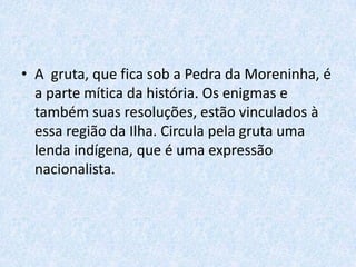 • A gruta, que fica sob a Pedra da Moreninha, é
a parte mítica da história. Os enigmas e
também suas resoluções, estão vinculados à
essa região da Ilha. Circula pela gruta uma
lenda indígena, que é uma expressão
nacionalista.

 
