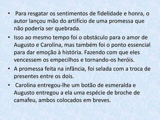 • Para resgatar os sentimentos de fidelidade e honra, o
autor lançou mão do artifício de uma promessa que
não poderia ser quebrada.
• Isso ao mesmo tempo foi o obstáculo para o amor de
Augusto e Carolina, mas também foi o ponto essencial
para dar emoção à história. Fazendo com que eles
vencessem os empecilhos e tornando-os heróis.
• A promessa feita na infância, foi selada com a troca de
presentes entre os dois.
• Carolina entregou-lhe um botão de esmeralda e
Augusto entregou a ela uma espécie de broche de
camafeu, ambos colocados em breves.

 