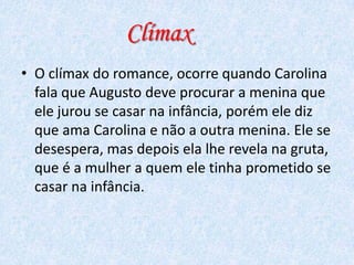 Clímax
• O clímax do romance, ocorre quando Carolina
fala que Augusto deve procurar a menina que
ele jurou se casar na infância, porém ele diz
que ama Carolina e não a outra menina. Ele se
desespera, mas depois ela lhe revela na gruta,
que é a mulher a quem ele tinha prometido se
casar na infância.

 