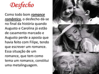 Desfecho
Como todo bom romance
romântico, o desfecho dá-se
no final da história quando
Augusto e Carolina já estão
de casamento marcado e
Augusto perde a aposta que
havia feito com Filipe, tendo
que escrever um romance.
Essa situação de um
romance, que tem como
tema um romance, constitui
uma metalinguagem.

 