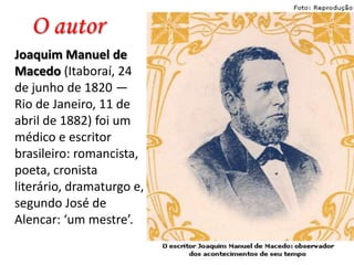 O autor
Joaquim Manuel de
Macedo (Itaboraí, 24
de junho de 1820 —
Rio de Janeiro, 11 de
abril de 1882) foi um
médico e escritor
brasileiro: romancista,
poeta, cronista
literário, dramaturgo e,
segundo José de
Alencar: ‘um mestre’.

 