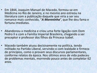 • Em 1844, Joaquim Manuel de Macedo, formou-se em
Medicina no Rio de Janeiro, e no mesmo ano estreou na
literatura com a publicação daquele que viria a ser seu
romance mais conhecido, “A Moreninha“, que lhe deu fama e
fortuna imediatas.
• Abandonou a medicina e criou uma forte ligação com Dom
Pedro II e com a Família Imperial Brasileira, chegando a ser
preceptor e professor dos filhos da Princesa Isabel.
• Macedo também atuou decisivamente na política, tendo
militado no Partido Liberal, servindo-o com lealdade e firmeza
de princípios, como o provam seus discursos parlamentares,
conforme relatos da época. Nos últimos anos de vida padeceu
de problemas mentais, morrendo pouco antes de completar 62
anos.

 
