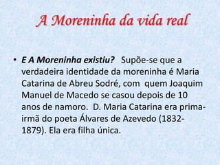 A Moreninha da vida real
• E A Moreninha existiu? Supõe-se que a
verdadeira identidade da moreninha é Maria
Catarina de Abreu Sodré, com quem Joaquim
Manuel de Macedo se casou depois de 10
anos de namoro. D. Maria Catarina era primairmã do poeta Álvares de Azevedo (18321879). Ela era filha única.

 
