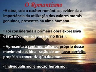 O Romantismo

•A obra, sob o caráter romântico, evidencia a
importância da utilização dos valores morais
genuínos, presentes na alma humana.

• Foi considerada a primeira obra expressiva
deste movimento literário no Brasil.
• Apresenta o sentimentalismo ,próprio desse
movimento e, idealização de um lugar perfeito,
propício a concretização do amor.
• Individualismo, emoção, heroísmo.

 