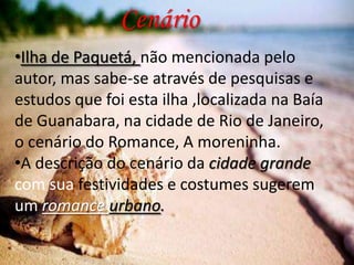 Cenário
•Ilha de Paquetá, não mencionada pelo
autor, mas sabe-se através de pesquisas e
estudos que foi esta ilha ,localizada na Baía
de Guanabara, na cidade de Rio de Janeiro,
o cenário do Romance, A moreninha.
•A descrição do cenário da cidade grande
com sua festividades e costumes sugerem
um romance urbano.

 