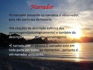 Narrador
•O narrador presente na narrativa é observador,
pois não participa da história.
•Há citações da descrição esférica dos
personagens(psicologicamente) e também da
descrição plana(ação dos personagens).
•
•É narrado em 3ª pessoa.O narrador está em
toda parte em todos os momentos , portanto é
um narrador onisciente.

 