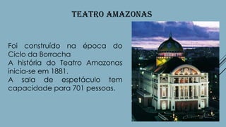 TEATRO AMAZONAS

Foi construído na época do
Ciclo da Borracha
A história do Teatro Amazonas
inicia-se em 1881.
A sala de espetáculo tem
capacidade para 701 pessoas.

 