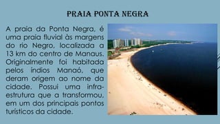 PRAIA PONTA NEGRA
A praia da Ponta Negra, é
uma praia fluvial às margens
do rio Negro, localizada a
13 km do centro de Manaus.
Originalmente foi habitada
pelos índios Manaó, que
deram origem ao nome da
cidade. Possui uma infraestrutura que a transformou,
em um dos principais pontos
turísticos da cidade.

 