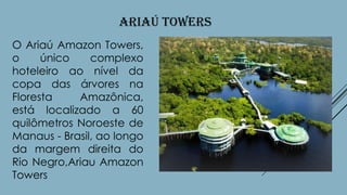 ARIAÚ TOWERS
O Ariaú Amazon Towers,
o
único
complexo
hoteleiro ao nível da
copa das árvores na
Floresta
Amazônica,
está localizado a 60
quilômetros Noroeste de
Manaus - Brasil, ao longo
da margem direita do
Rio Negro,Ariau Amazon
Towers

 
