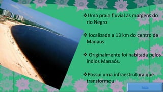 Uma praia fluvial às margens do
rio Negro
 localizada a 13 km do centro de
Manaus
 Originalmente foi habitada pelos
índios Manaós.
Possui uma infraestrutura que
transformou
Início

 
