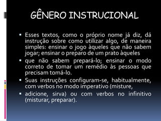 GÊNERO INSTRUCIONAL
 Esses textos, como o próprio nome já diz, dá
instrução sobre como utilizar algo, de maneira
simples: ensinar o jogo àqueles que não sabem

jogar; ensinar o preparo de um prato àqueles
 que não sabem prepará-lo; ensinar o modo
correto de tomar um remédio às pessoas que
precisam tomá-lo.
 Suas instruções configuram-se, habitualmente,
com verbos no modo imperativo (misture,
 adicione, sirva) ou com verbos no infinitivo
(misturar, preparar).

 