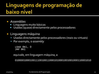  Assemblies
 Linguagens muito básicas
 Usadas (quase) directamente pelos processadores
 Linguagens máquina
 Usadas directamente pelos processadores (reais ou virtuais)
 Por exemplo, o assembly
LOAD @R1, 0
JMP @R1
equivale, em linguagem máquina, a
010000100010011100100110001010001001001000110001010
2013/2014 Fundamentos de Programação 12
 