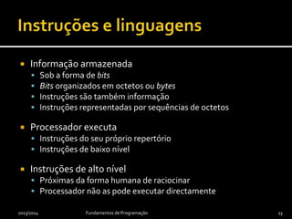  Informação armazenada
 Sob a forma de bits
 Bits organizados em octetos ou bytes
 Instruções são também informação
 Instruções representadas por sequências de octetos
 Processador executa
 Instruções do seu próprio repertório
 Instruções de baixo nível
 Instruções de alto nível
 Próximas da forma humana de raciocinar
 Processador não as pode executar directamente
2013/2014 Fundamentos de Programação 13
 