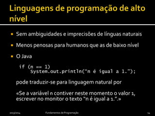  Sem ambiguidades e imprecisões de línguas naturais
 Menos penosas para humanos que as de baixo nível
 O Java
if (n == 1)
System.out.println(“n é igual a 1.");
pode traduzir-se para linguagem natural por
«Se a variável n contiver neste momento o valor 1,
escrever no monitor o texto “n é igual a 1.”.»
2013/2014 Fundamentos de Programação 14
 