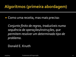  Como uma receita, mas mais precisa:
Conjunto finito de regras, traduzíveis numa
sequência de operações/instruções, que
permitem resolver um determinado tipo de
problema.
Donald E. Knuth
2013/2014 Fundamentos de Programação 17
 