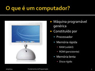  Máquina programável
genérica
 Constituído por
 Processador
 Memória rápida
▪ RAM (volátil)
▪ ROM (persistente)
 Memória lenta
▪ Disco rígido
2013/2014 Fundamentos de Programação 3
 