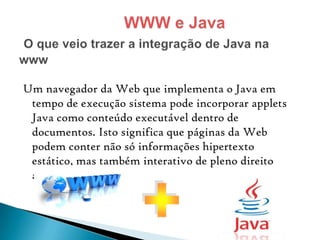 Um navegador da Web que implementa o Java em
tempo de execução sistema pode incorporar applets
Java como conteúdo executável dentro de
documentos. Isto significa que páginas da Web
podem conter não só informações hipertexto
estático, mas também interativo de pleno direito
aplicações.

 