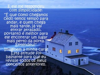 E ele me respondeu
com simplicidade:
“É que como chegamos
cedo temos tempo para
andar, e quem chega
mais tarde, já vai
entrar atrasado,
portanto é melhor para
ele encontrar um lugar
mais perto da porta.
Entendeu?"
Imaginem a minha cara!
Esta atitude foi
bastante para que eu
revisse todos os meus
conceitos anteriores.

 