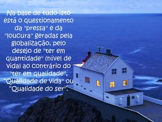 Na base de tudo isto
está o questionamento
da "pressa" e da
"loucura" geradas pela
globalização, pelo
desejo de "ter em
quantidade" (nível de
vida) ao contrário do
"ter em qualidade",
“Qualidade de vida" ou
“Qualidade do ser".

 