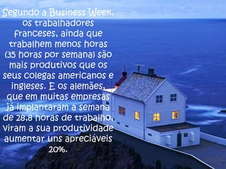 Segundo a Business Week,
os trabalhadores
franceses, ainda que
trabalhem menos horas
(35 horas por semana) são
mais produtivos que os
seus colegas americanos e
ingleses. E os alemães,
que em muitas empresas
já implantaram a semana
de 28,8 horas de trabalho,
viram a sua produtividade
aumentar uns apreciáveis
20%.

 