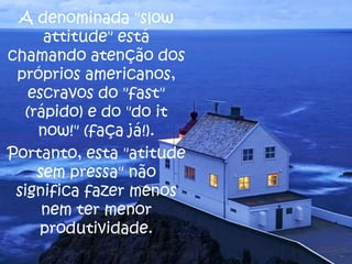 A denominada "slow
attitude" está
chamando atenção dos
próprios americanos,
escravos do "fast"
(rápido) e do "do it
now!" (faça já!).
Portanto, esta "atitude
sem pressa" não
significa fazer menos
nem ter menor
produtividade.

 