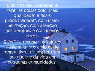 Significa sim, trabalhar e
fazer as coisas com "mais
qualidade" e "mais
produtividade", com maior
perfeição, com atenção
aos detalhes e com menos
stress.
Significa retomar os valores
da família, dos amigos, do
tempo livre, do prazer dum
belo ócio e da vida em
pequenas comunidades.

 