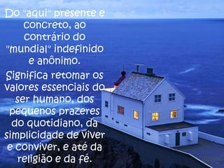 Do "aqui" presente e
concreto, ao
contrário do
"mundial" indefinido
e anônimo.
Significa retomar os
valores essenciais do
ser humano, dos
pequenos prazeres
do quotidiano, da
simplicidade de viver
e conviver, e até da
religião e da fé.

 