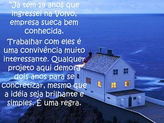 “Já tem 18 anos que
ingressei na Volvo,
empresa sueca bem
conhecida.
Trabalhar com eles é
uma convivência muito
interessante. Qualquer
projeto aqui demora
dois anos para se
concretizar, mesmo que
a idéia seja brilhante e
simples. É uma regra.

 