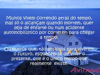 Muitos vivem correndo atrás do tempo,
mas só o alcançam quando morrem, quer
seja de enfarte ou num acidente
automobilístico por correrem para chegar
a tempo.
Ou outros que, tão ansiosos para viverem
o futuro, esquecem-se de viver o
presente, que é o único tempo que
realmente existe.

 