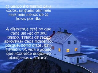 O tempo é o mesmo para
todos, ninguém tem nem
mais nem menos de 24
horas por dia.
A diferença está no que
cada um faz do seu
tempo. Temos de saber
aproveitar cada momento,
porque, como disse John
Lennon, “A vida é aquilo
que acontece enquanto
planejamos o futuro".

 