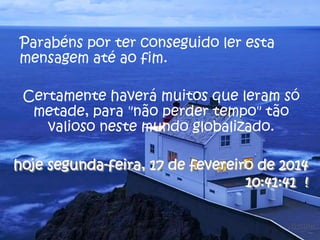 Parabéns por ter conseguido ler esta
mensagem até ao fim.
Certamente haverá muitos que leram só
metade, para "não perder tempo" tão
valioso neste mundo globalizado.
hoje segunda-feira, 17 de fevereiro de 2014
10:41:41 !

 