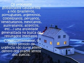 Os processos
globalizados causam-nos
a nós (brasileiros,
portugueses, argentinos,
colombianos, peruanos,
venezuelanos, mexicanos,
australianos, asiáticos,
etc...) uma ansiedade
generalizada na busca de
resultados imediatos.
Conseqüentemente, o
nosso sentido de
urgência não surte efeito
dentro dos prazos lentos
dos suecos.

 