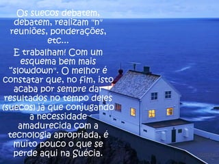 Os suecos debatem,
debatem, realizam "n"
reuniões, ponderações,
etc...
E trabalham! Com um
esquema bem mais
“slowdown". O melhor é
constatar que, no fim, isto
acaba por sempre dar
resultados no tempo deles
(suecos) já que conjugando
a necessidade
amadurecida com a
tecnologia apropriada, é
muito pouco o que se
perde aqui na Suécia.

 