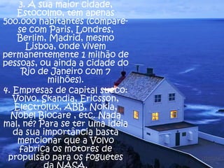 3. A sua maior cidade,
Estocolmo, tem apenas
500.000 habitantes (comparese com Paris, Londres,
Berlim, Madrid, mesmo
Lisboa, onde vivem
permanentemente 1 milhão de
pessoas, ou ainda a cidade do
Rio de Janeiro com 7
milhões).
4. Empresas de capital sueco:
Volvo, Skandia, Ericsson,
Electrolux, ABB, Nokia,
Nobel Biocare , etc. Nada
mal, né? Para se ter uma idéia
da sua importância basta
mencionar que a Volvo
fabrica os motores de
propulsão para os foguetes

 
